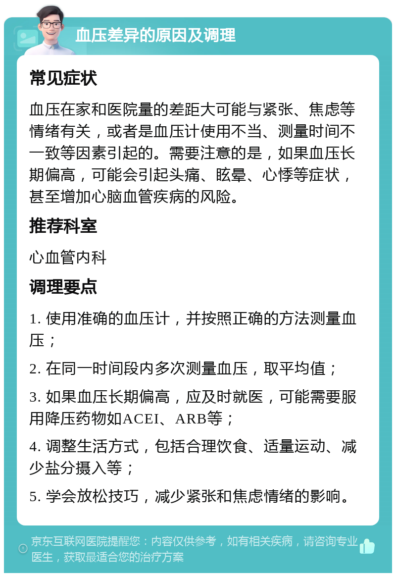 血压差异的原因及调理 常见症状 血压在家和医院量的差距大可能与紧张、焦虑等情绪有关，或者是血压计使用不当、测量时间不一致等因素引起的。需要注意的是，如果血压长期偏高，可能会引起头痛、眩晕、心悸等症状，甚至增加心脑血管疾病的风险。 推荐科室 心血管内科 调理要点 1. 使用准确的血压计，并按照正确的方法测量血压； 2. 在同一时间段内多次测量血压，取平均值； 3. 如果血压长期偏高，应及时就医，可能需要服用降压药物如ACEI、ARB等； 4. 调整生活方式，包括合理饮食、适量运动、减少盐分摄入等； 5. 学会放松技巧，减少紧张和焦虑情绪的影响。