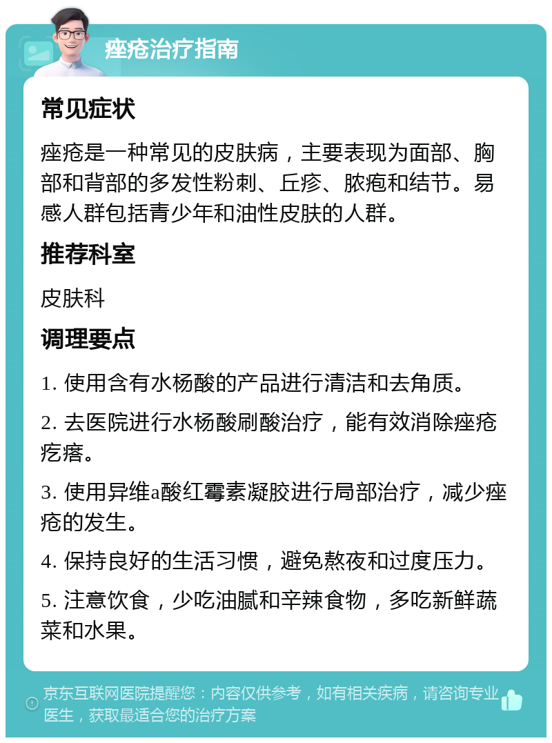 痤疮治疗指南 常见症状 痤疮是一种常见的皮肤病，主要表现为面部、胸部和背部的多发性粉刺、丘疹、脓疱和结节。易感人群包括青少年和油性皮肤的人群。 推荐科室 皮肤科 调理要点 1. 使用含有水杨酸的产品进行清洁和去角质。 2. 去医院进行水杨酸刷酸治疗，能有效消除痤疮疙瘩。 3. 使用异维a酸红霉素凝胶进行局部治疗，减少痤疮的发生。 4. 保持良好的生活习惯，避免熬夜和过度压力。 5. 注意饮食，少吃油腻和辛辣食物，多吃新鲜蔬菜和水果。