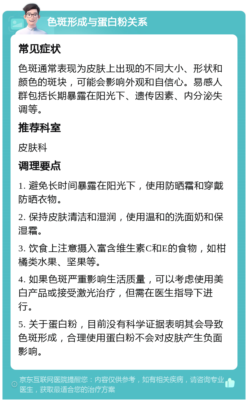 色斑形成与蛋白粉关系 常见症状 色斑通常表现为皮肤上出现的不同大小、形状和颜色的斑块，可能会影响外观和自信心。易感人群包括长期暴露在阳光下、遗传因素、内分泌失调等。 推荐科室 皮肤科 调理要点 1. 避免长时间暴露在阳光下，使用防晒霜和穿戴防晒衣物。 2. 保持皮肤清洁和湿润，使用温和的洗面奶和保湿霜。 3. 饮食上注意摄入富含维生素C和E的食物，如柑橘类水果、坚果等。 4. 如果色斑严重影响生活质量，可以考虑使用美白产品或接受激光治疗，但需在医生指导下进行。 5. 关于蛋白粉，目前没有科学证据表明其会导致色斑形成，合理使用蛋白粉不会对皮肤产生负面影响。