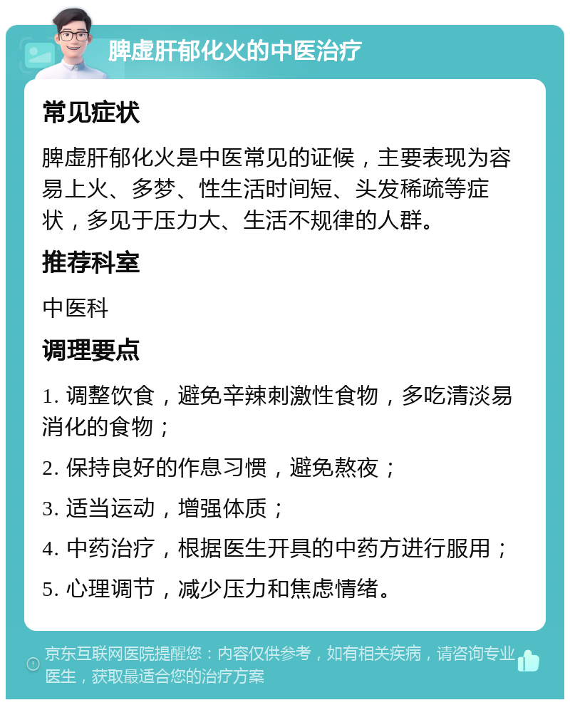 脾虚肝郁化火的中医治疗 常见症状 脾虚肝郁化火是中医常见的证候，主要表现为容易上火、多梦、性生活时间短、头发稀疏等症状，多见于压力大、生活不规律的人群。 推荐科室 中医科 调理要点 1. 调整饮食，避免辛辣刺激性食物，多吃清淡易消化的食物； 2. 保持良好的作息习惯，避免熬夜； 3. 适当运动，增强体质； 4. 中药治疗，根据医生开具的中药方进行服用； 5. 心理调节，减少压力和焦虑情绪。