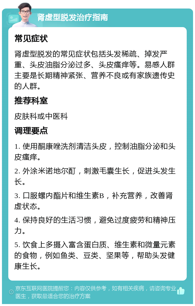 肾虚型脱发治疗指南 常见症状 肾虚型脱发的常见症状包括头发稀疏、掉发严重、头皮油脂分泌过多、头皮瘙痒等。易感人群主要是长期精神紧张、营养不良或有家族遗传史的人群。 推荐科室 皮肤科或中医科 调理要点 1. 使用酮康唑洗剂清洁头皮，控制油脂分泌和头皮瘙痒。 2. 外涂米诺地尔酊，刺激毛囊生长，促进头发生长。 3. 口服螺内酯片和维生素B，补充营养，改善肾虚状态。 4. 保持良好的生活习惯，避免过度疲劳和精神压力。 5. 饮食上多摄入富含蛋白质、维生素和微量元素的食物，例如鱼类、豆类、坚果等，帮助头发健康生长。