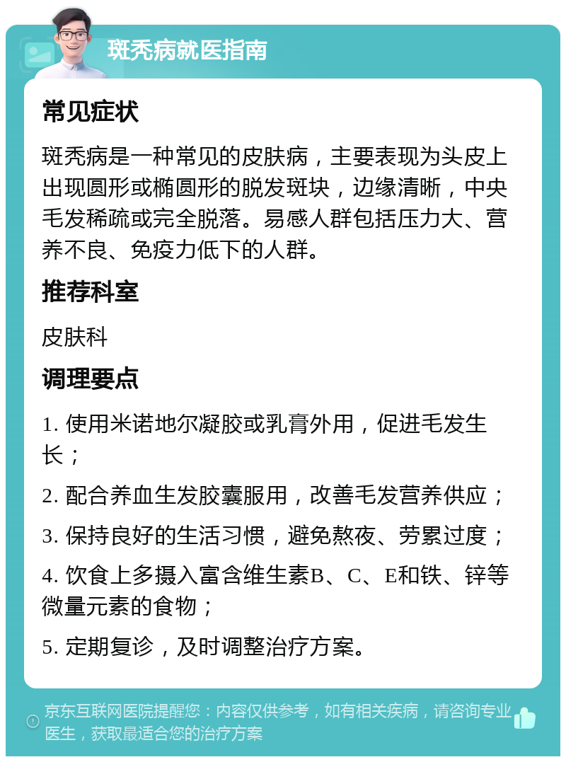 斑秃病就医指南 常见症状 斑秃病是一种常见的皮肤病，主要表现为头皮上出现圆形或椭圆形的脱发斑块，边缘清晰，中央毛发稀疏或完全脱落。易感人群包括压力大、营养不良、免疫力低下的人群。 推荐科室 皮肤科 调理要点 1. 使用米诺地尔凝胶或乳膏外用，促进毛发生长； 2. 配合养血生发胶囊服用，改善毛发营养供应； 3. 保持良好的生活习惯，避免熬夜、劳累过度； 4. 饮食上多摄入富含维生素B、C、E和铁、锌等微量元素的食物； 5. 定期复诊，及时调整治疗方案。