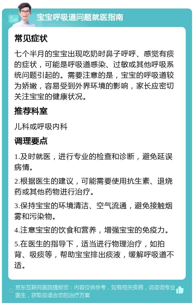 宝宝呼吸道问题就医指南 常见症状 七个半月的宝宝出现吃奶时鼻子呼呼、感觉有痰的症状，可能是呼吸道感染、过敏或其他呼吸系统问题引起的。需要注意的是，宝宝的呼吸道较为娇嫩，容易受到外界环境的影响，家长应密切关注宝宝的健康状况。 推荐科室 儿科或呼吸内科 调理要点 1.及时就医，进行专业的检查和诊断，避免延误病情。 2.根据医生的建议，可能需要使用抗生素、退烧药或其他药物进行治疗。 3.保持宝宝的环境清洁、空气流通，避免接触烟雾和污染物。 4.注意宝宝的饮食和营养，增强宝宝的免疫力。 5.在医生的指导下，适当进行物理治疗，如拍背、吸痰等，帮助宝宝排出痰液，缓解呼吸道不适。