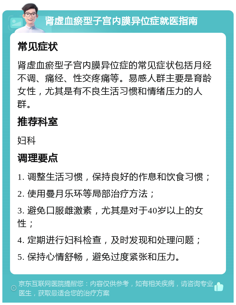 肾虚血瘀型子宫内膜异位症就医指南 常见症状 肾虚血瘀型子宫内膜异位症的常见症状包括月经不调、痛经、性交疼痛等。易感人群主要是育龄女性，尤其是有不良生活习惯和情绪压力的人群。 推荐科室 妇科 调理要点 1. 调整生活习惯，保持良好的作息和饮食习惯； 2. 使用曼月乐环等局部治疗方法； 3. 避免口服雌激素，尤其是对于40岁以上的女性； 4. 定期进行妇科检查，及时发现和处理问题； 5. 保持心情舒畅，避免过度紧张和压力。