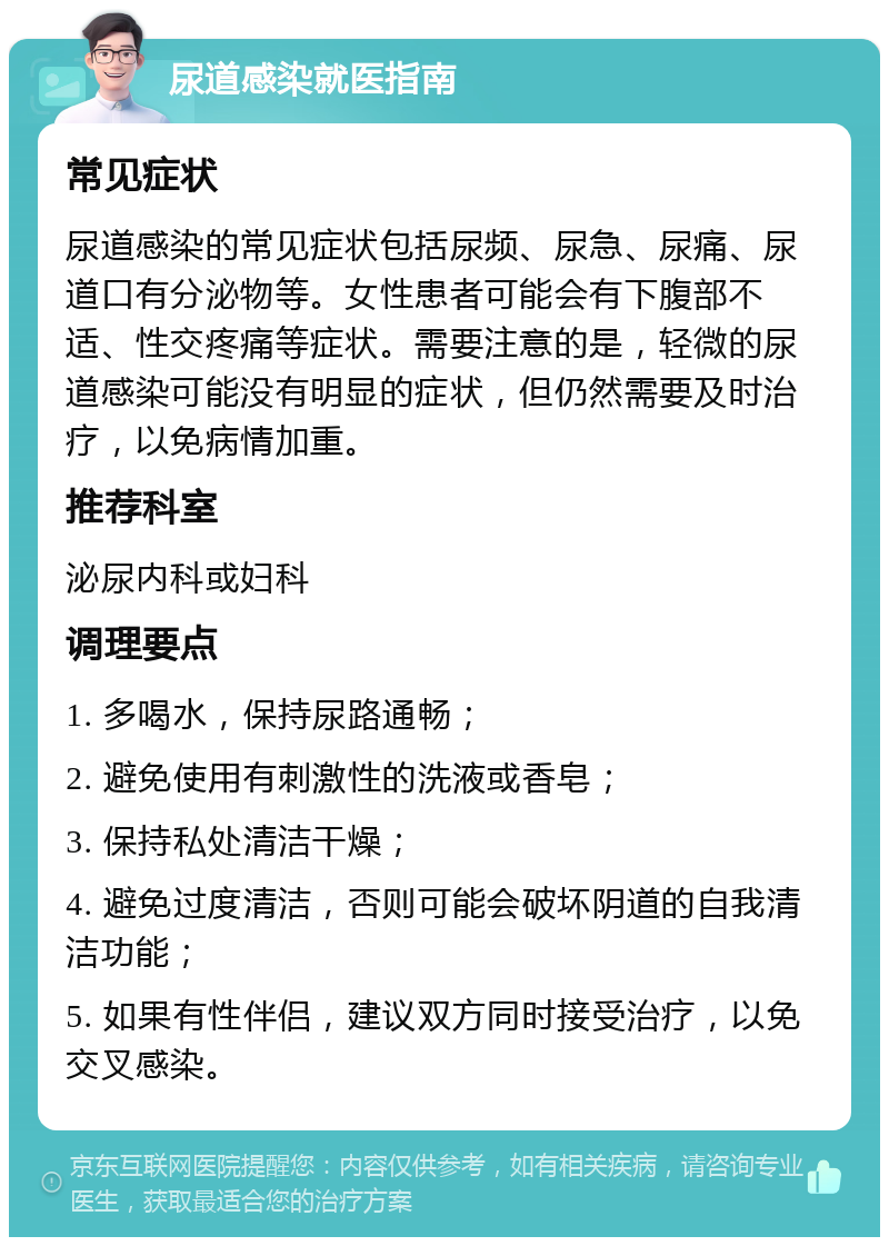 尿道感染就医指南 常见症状 尿道感染的常见症状包括尿频、尿急、尿痛、尿道口有分泌物等。女性患者可能会有下腹部不适、性交疼痛等症状。需要注意的是，轻微的尿道感染可能没有明显的症状，但仍然需要及时治疗，以免病情加重。 推荐科室 泌尿内科或妇科 调理要点 1. 多喝水，保持尿路通畅； 2. 避免使用有刺激性的洗液或香皂； 3. 保持私处清洁干燥； 4. 避免过度清洁，否则可能会破坏阴道的自我清洁功能； 5. 如果有性伴侣，建议双方同时接受治疗，以免交叉感染。