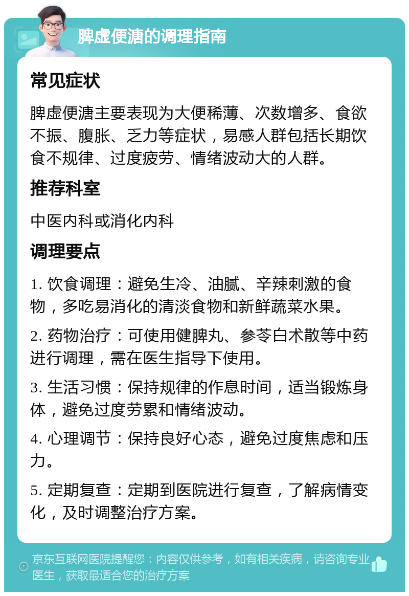 脾虚便溏的调理指南 常见症状 脾虚便溏主要表现为大便稀薄、次数增多、食欲不振、腹胀、乏力等症状，易感人群包括长期饮食不规律、过度疲劳、情绪波动大的人群。 推荐科室 中医内科或消化内科 调理要点 1. 饮食调理：避免生冷、油腻、辛辣刺激的食物，多吃易消化的清淡食物和新鲜蔬菜水果。 2. 药物治疗：可使用健脾丸、参苓白术散等中药进行调理，需在医生指导下使用。 3. 生活习惯：保持规律的作息时间，适当锻炼身体，避免过度劳累和情绪波动。 4. 心理调节：保持良好心态，避免过度焦虑和压力。 5. 定期复查：定期到医院进行复查，了解病情变化，及时调整治疗方案。