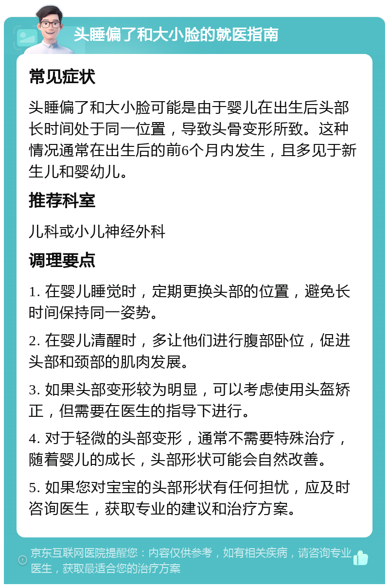 头睡偏了和大小脸的就医指南 常见症状 头睡偏了和大小脸可能是由于婴儿在出生后头部长时间处于同一位置，导致头骨变形所致。这种情况通常在出生后的前6个月内发生，且多见于新生儿和婴幼儿。 推荐科室 儿科或小儿神经外科 调理要点 1. 在婴儿睡觉时，定期更换头部的位置，避免长时间保持同一姿势。 2. 在婴儿清醒时，多让他们进行腹部卧位，促进头部和颈部的肌肉发展。 3. 如果头部变形较为明显，可以考虑使用头盔矫正，但需要在医生的指导下进行。 4. 对于轻微的头部变形，通常不需要特殊治疗，随着婴儿的成长，头部形状可能会自然改善。 5. 如果您对宝宝的头部形状有任何担忧，应及时咨询医生，获取专业的建议和治疗方案。