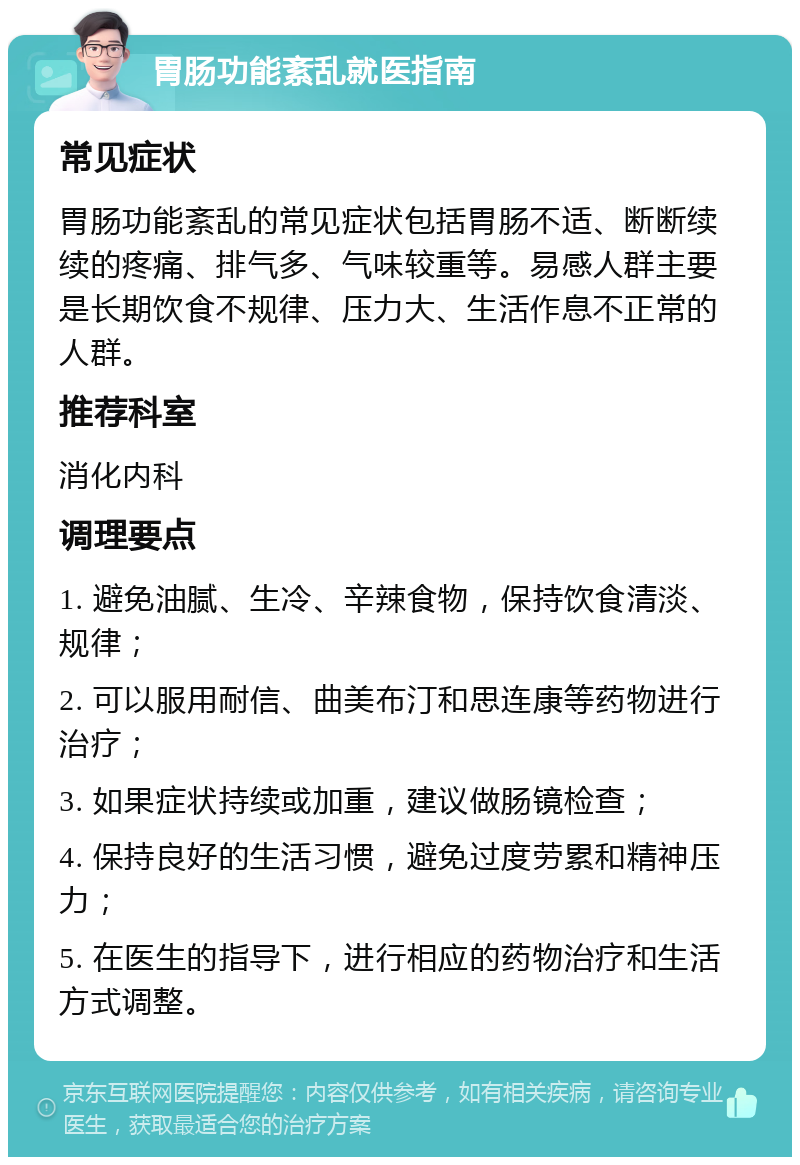 胃肠功能紊乱就医指南 常见症状 胃肠功能紊乱的常见症状包括胃肠不适、断断续续的疼痛、排气多、气味较重等。易感人群主要是长期饮食不规律、压力大、生活作息不正常的人群。 推荐科室 消化内科 调理要点 1. 避免油腻、生冷、辛辣食物，保持饮食清淡、规律； 2. 可以服用耐信、曲美布汀和思连康等药物进行治疗； 3. 如果症状持续或加重，建议做肠镜检查； 4. 保持良好的生活习惯，避免过度劳累和精神压力； 5. 在医生的指导下，进行相应的药物治疗和生活方式调整。