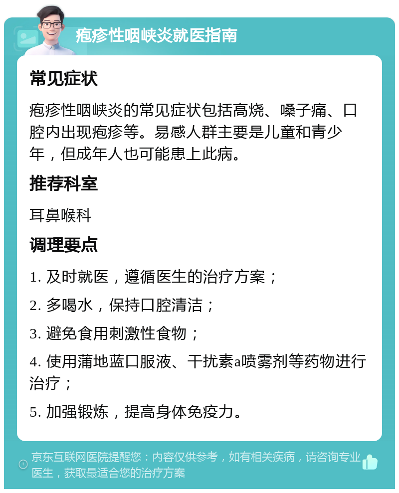 疱疹性咽峡炎就医指南 常见症状 疱疹性咽峡炎的常见症状包括高烧、嗓子痛、口腔内出现疱疹等。易感人群主要是儿童和青少年，但成年人也可能患上此病。 推荐科室 耳鼻喉科 调理要点 1. 及时就医，遵循医生的治疗方案； 2. 多喝水，保持口腔清洁； 3. 避免食用刺激性食物； 4. 使用蒲地蓝口服液、干扰素a喷雾剂等药物进行治疗； 5. 加强锻炼，提高身体免疫力。