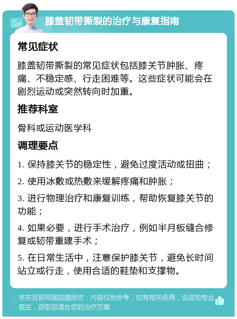 膝盖韧带撕裂的治疗与康复指南 常见症状 膝盖韧带撕裂的常见症状包括膝关节肿胀、疼痛、不稳定感、行走困难等。这些症状可能会在剧烈运动或突然转向时加重。 推荐科室 骨科或运动医学科 调理要点 1. 保持膝关节的稳定性，避免过度活动或扭曲； 2. 使用冰敷或热敷来缓解疼痛和肿胀； 3. 进行物理治疗和康复训练，帮助恢复膝关节的功能； 4. 如果必要，进行手术治疗，例如半月板缝合修复或韧带重建手术； 5. 在日常生活中，注意保护膝关节，避免长时间站立或行走，使用合适的鞋垫和支撑物。