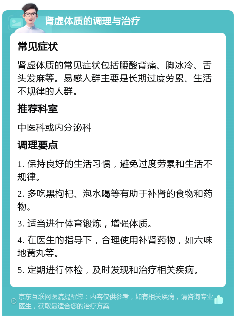 肾虚体质的调理与治疗 常见症状 肾虚体质的常见症状包括腰酸背痛、脚冰冷、舌头发麻等。易感人群主要是长期过度劳累、生活不规律的人群。 推荐科室 中医科或内分泌科 调理要点 1. 保持良好的生活习惯，避免过度劳累和生活不规律。 2. 多吃黑枸杞、泡水喝等有助于补肾的食物和药物。 3. 适当进行体育锻炼，增强体质。 4. 在医生的指导下，合理使用补肾药物，如六味地黄丸等。 5. 定期进行体检，及时发现和治疗相关疾病。