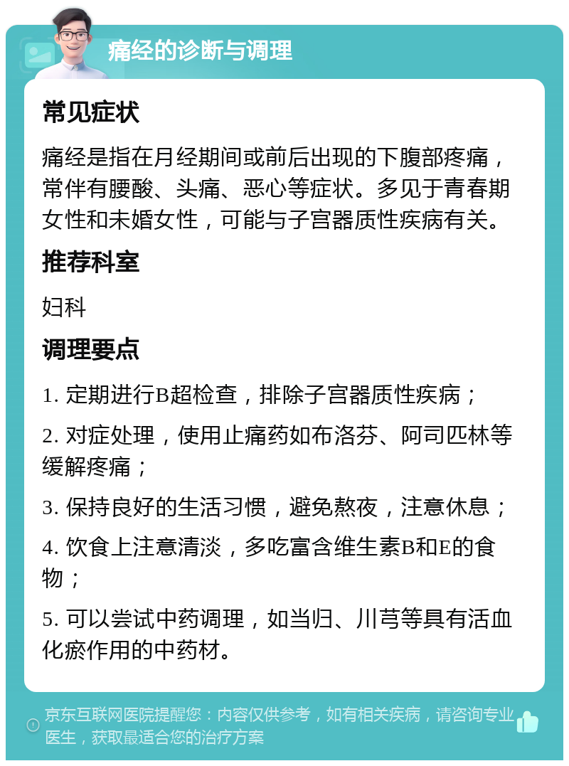 痛经的诊断与调理 常见症状 痛经是指在月经期间或前后出现的下腹部疼痛，常伴有腰酸、头痛、恶心等症状。多见于青春期女性和未婚女性，可能与子宫器质性疾病有关。 推荐科室 妇科 调理要点 1. 定期进行B超检查，排除子宫器质性疾病； 2. 对症处理，使用止痛药如布洛芬、阿司匹林等缓解疼痛； 3. 保持良好的生活习惯，避免熬夜，注意休息； 4. 饮食上注意清淡，多吃富含维生素B和E的食物； 5. 可以尝试中药调理，如当归、川芎等具有活血化瘀作用的中药材。