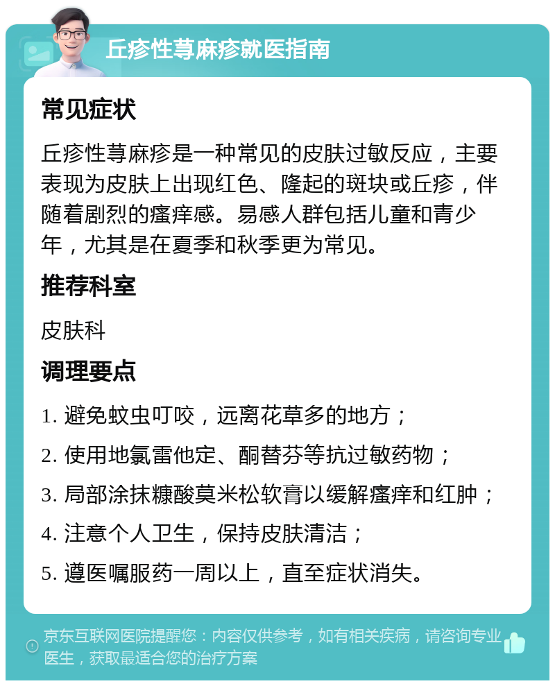 丘疹性荨麻疹就医指南 常见症状 丘疹性荨麻疹是一种常见的皮肤过敏反应，主要表现为皮肤上出现红色、隆起的斑块或丘疹，伴随着剧烈的瘙痒感。易感人群包括儿童和青少年，尤其是在夏季和秋季更为常见。 推荐科室 皮肤科 调理要点 1. 避免蚊虫叮咬，远离花草多的地方； 2. 使用地氯雷他定、酮替芬等抗过敏药物； 3. 局部涂抹糠酸莫米松软膏以缓解瘙痒和红肿； 4. 注意个人卫生，保持皮肤清洁； 5. 遵医嘱服药一周以上，直至症状消失。