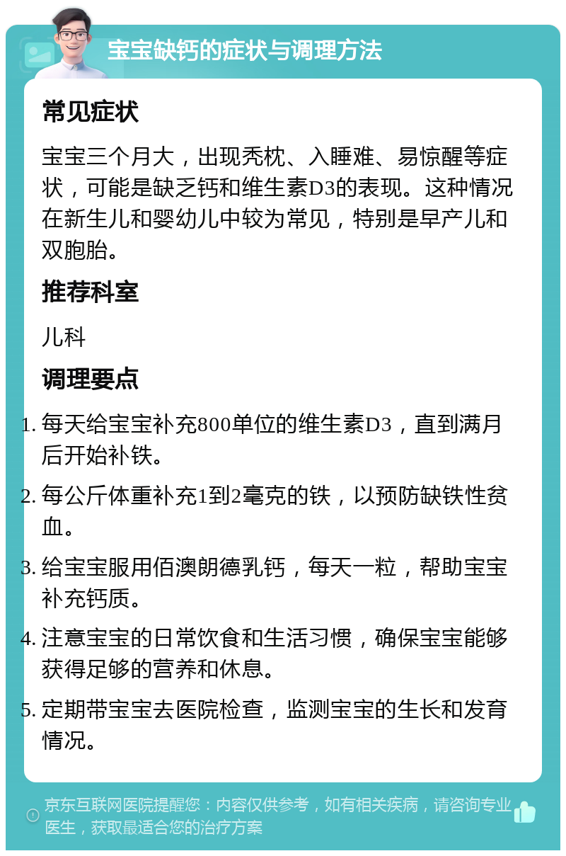 宝宝缺钙的症状与调理方法 常见症状 宝宝三个月大，出现秃枕、入睡难、易惊醒等症状，可能是缺乏钙和维生素D3的表现。这种情况在新生儿和婴幼儿中较为常见，特别是早产儿和双胞胎。 推荐科室 儿科 调理要点 每天给宝宝补充800单位的维生素D3，直到满月后开始补铁。 每公斤体重补充1到2毫克的铁，以预防缺铁性贫血。 给宝宝服用佰澳朗德乳钙，每天一粒，帮助宝宝补充钙质。 注意宝宝的日常饮食和生活习惯，确保宝宝能够获得足够的营养和休息。 定期带宝宝去医院检查，监测宝宝的生长和发育情况。