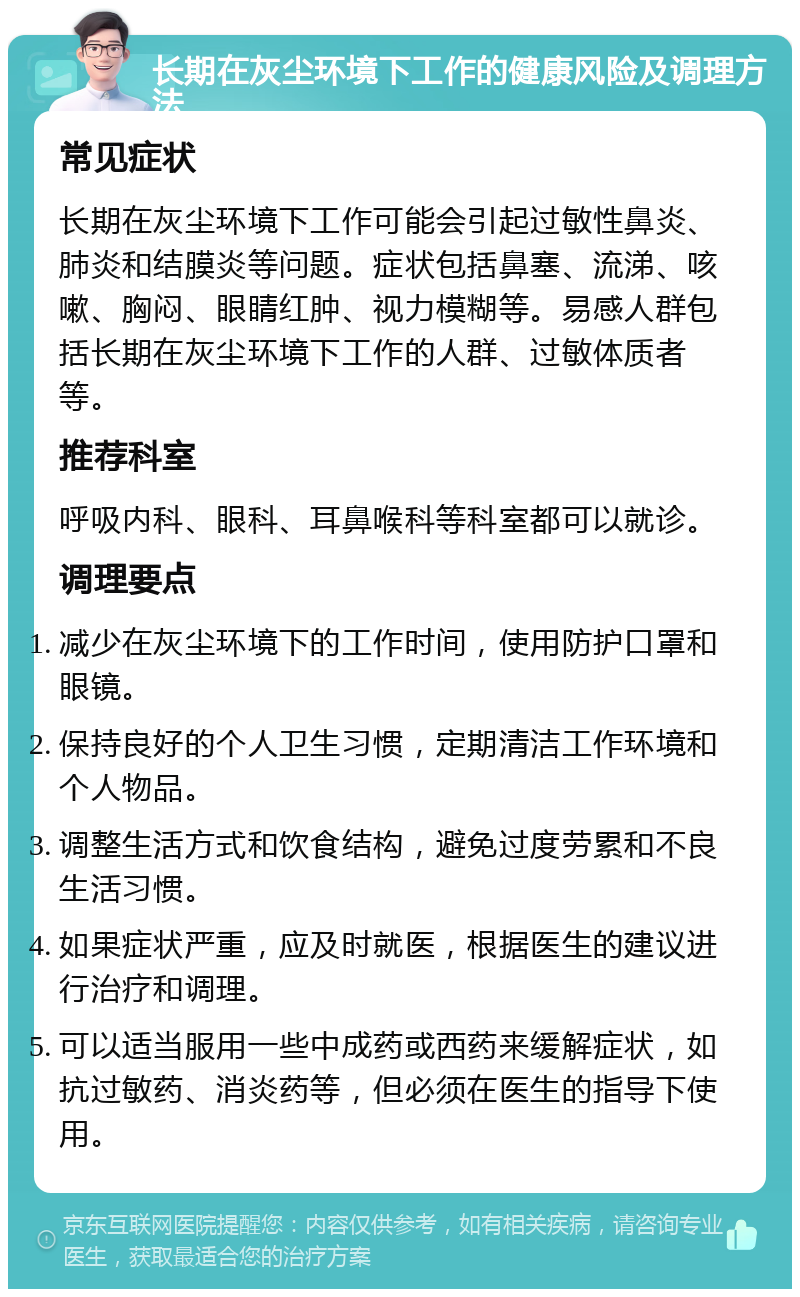 长期在灰尘环境下工作的健康风险及调理方法 常见症状 长期在灰尘环境下工作可能会引起过敏性鼻炎、肺炎和结膜炎等问题。症状包括鼻塞、流涕、咳嗽、胸闷、眼睛红肿、视力模糊等。易感人群包括长期在灰尘环境下工作的人群、过敏体质者等。 推荐科室 呼吸内科、眼科、耳鼻喉科等科室都可以就诊。 调理要点 减少在灰尘环境下的工作时间，使用防护口罩和眼镜。 保持良好的个人卫生习惯，定期清洁工作环境和个人物品。 调整生活方式和饮食结构，避免过度劳累和不良生活习惯。 如果症状严重，应及时就医，根据医生的建议进行治疗和调理。 可以适当服用一些中成药或西药来缓解症状，如抗过敏药、消炎药等，但必须在医生的指导下使用。