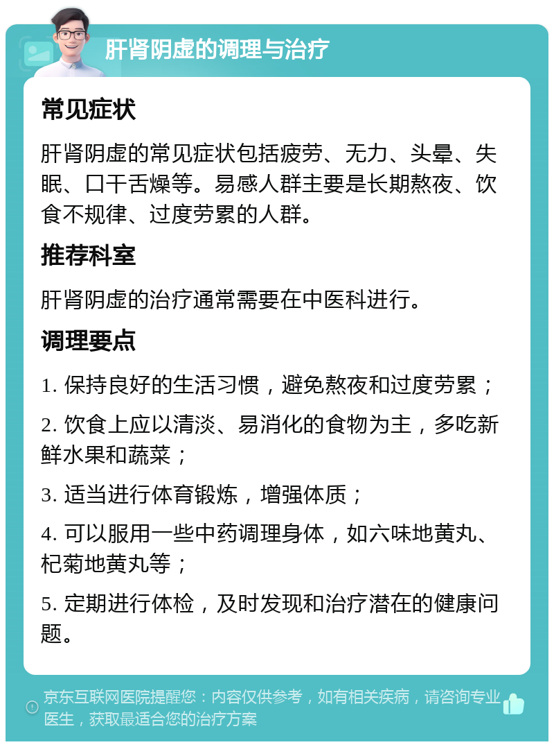 肝肾阴虚的调理与治疗 常见症状 肝肾阴虚的常见症状包括疲劳、无力、头晕、失眠、口干舌燥等。易感人群主要是长期熬夜、饮食不规律、过度劳累的人群。 推荐科室 肝肾阴虚的治疗通常需要在中医科进行。 调理要点 1. 保持良好的生活习惯，避免熬夜和过度劳累； 2. 饮食上应以清淡、易消化的食物为主，多吃新鲜水果和蔬菜； 3. 适当进行体育锻炼，增强体质； 4. 可以服用一些中药调理身体，如六味地黄丸、杞菊地黄丸等； 5. 定期进行体检，及时发现和治疗潜在的健康问题。