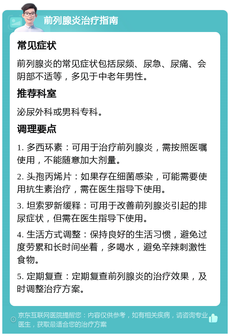 前列腺炎治疗指南 常见症状 前列腺炎的常见症状包括尿频、尿急、尿痛、会阴部不适等，多见于中老年男性。 推荐科室 泌尿外科或男科专科。 调理要点 1. 多西环素：可用于治疗前列腺炎，需按照医嘱使用，不能随意加大剂量。 2. 头孢丙烯片：如果存在细菌感染，可能需要使用抗生素治疗，需在医生指导下使用。 3. 坦索罗新缓释：可用于改善前列腺炎引起的排尿症状，但需在医生指导下使用。 4. 生活方式调整：保持良好的生活习惯，避免过度劳累和长时间坐着，多喝水，避免辛辣刺激性食物。 5. 定期复查：定期复查前列腺炎的治疗效果，及时调整治疗方案。