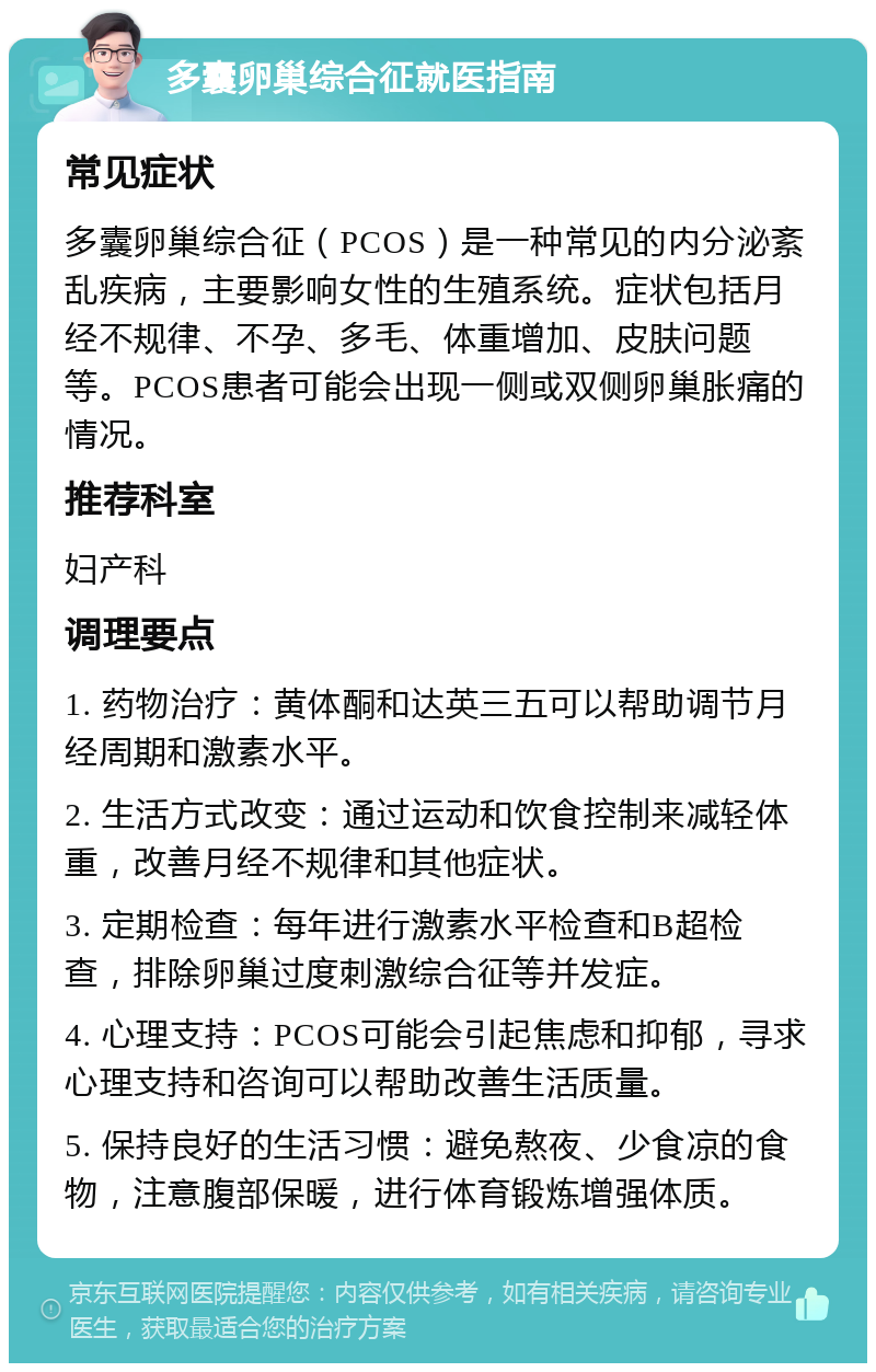 多囊卵巢综合征就医指南 常见症状 多囊卵巢综合征（PCOS）是一种常见的内分泌紊乱疾病，主要影响女性的生殖系统。症状包括月经不规律、不孕、多毛、体重增加、皮肤问题等。PCOS患者可能会出现一侧或双侧卵巢胀痛的情况。 推荐科室 妇产科 调理要点 1. 药物治疗：黄体酮和达英三五可以帮助调节月经周期和激素水平。 2. 生活方式改变：通过运动和饮食控制来减轻体重，改善月经不规律和其他症状。 3. 定期检查：每年进行激素水平检查和B超检查，排除卵巢过度刺激综合征等并发症。 4. 心理支持：PCOS可能会引起焦虑和抑郁，寻求心理支持和咨询可以帮助改善生活质量。 5. 保持良好的生活习惯：避免熬夜、少食凉的食物，注意腹部保暖，进行体育锻炼增强体质。