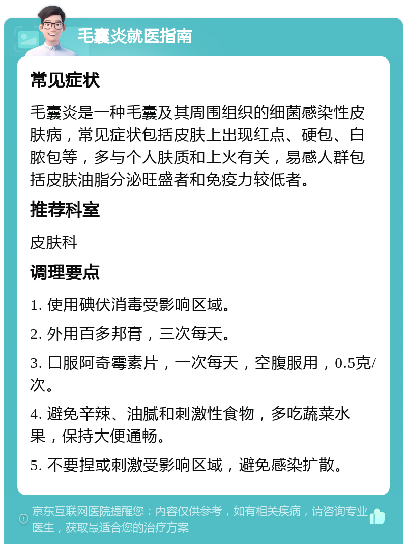 毛囊炎就医指南 常见症状 毛囊炎是一种毛囊及其周围组织的细菌感染性皮肤病，常见症状包括皮肤上出现红点、硬包、白脓包等，多与个人肤质和上火有关，易感人群包括皮肤油脂分泌旺盛者和免疫力较低者。 推荐科室 皮肤科 调理要点 1. 使用碘伏消毒受影响区域。 2. 外用百多邦膏，三次每天。 3. 口服阿奇霉素片，一次每天，空腹服用，0.5克/次。 4. 避免辛辣、油腻和刺激性食物，多吃蔬菜水果，保持大便通畅。 5. 不要捏或刺激受影响区域，避免感染扩散。