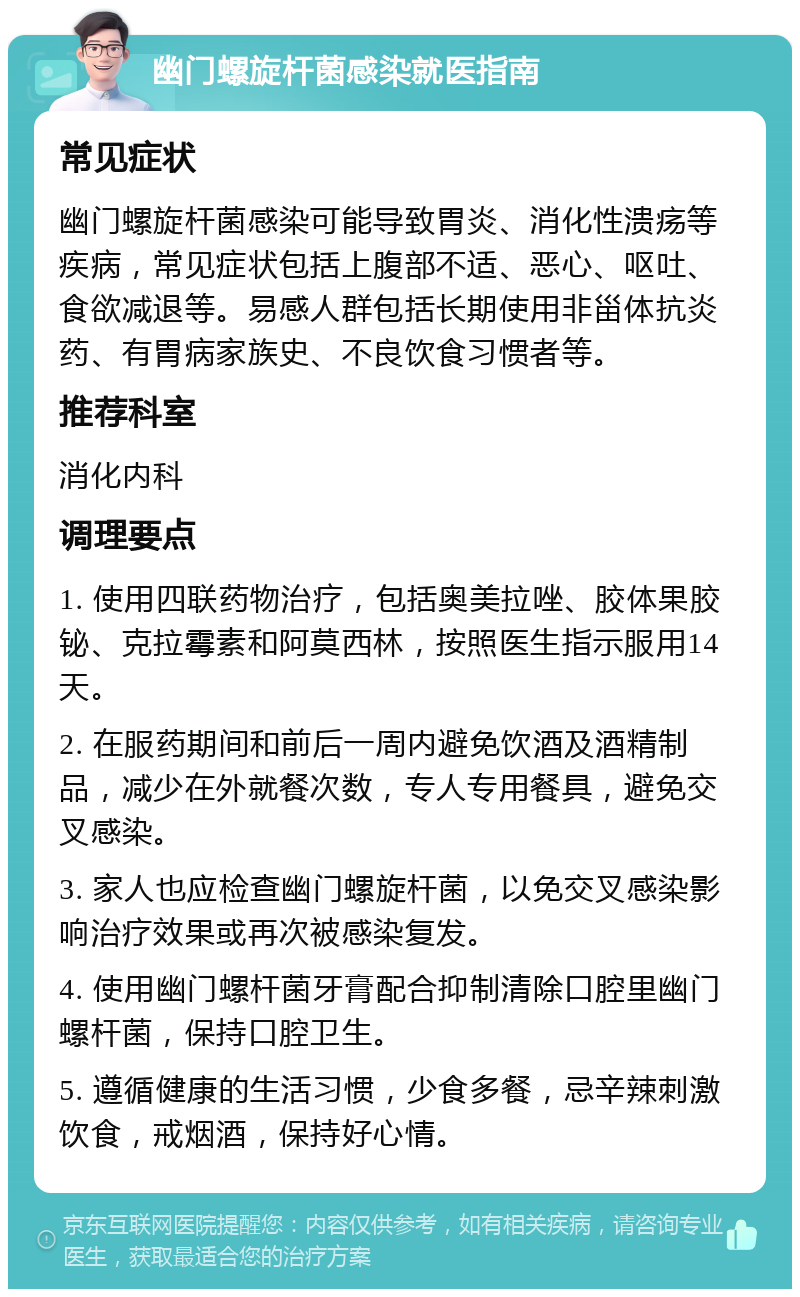 幽门螺旋杆菌感染就医指南 常见症状 幽门螺旋杆菌感染可能导致胃炎、消化性溃疡等疾病，常见症状包括上腹部不适、恶心、呕吐、食欲减退等。易感人群包括长期使用非甾体抗炎药、有胃病家族史、不良饮食习惯者等。 推荐科室 消化内科 调理要点 1. 使用四联药物治疗，包括奥美拉唑、胶体果胶铋、克拉霉素和阿莫西林，按照医生指示服用14天。 2. 在服药期间和前后一周内避免饮酒及酒精制品，减少在外就餐次数，专人专用餐具，避免交叉感染。 3. 家人也应检查幽门螺旋杆菌，以免交叉感染影响治疗效果或再次被感染复发。 4. 使用幽门螺杆菌牙膏配合抑制清除口腔里幽门螺杆菌，保持口腔卫生。 5. 遵循健康的生活习惯，少食多餐，忌辛辣刺激饮食，戒烟酒，保持好心情。