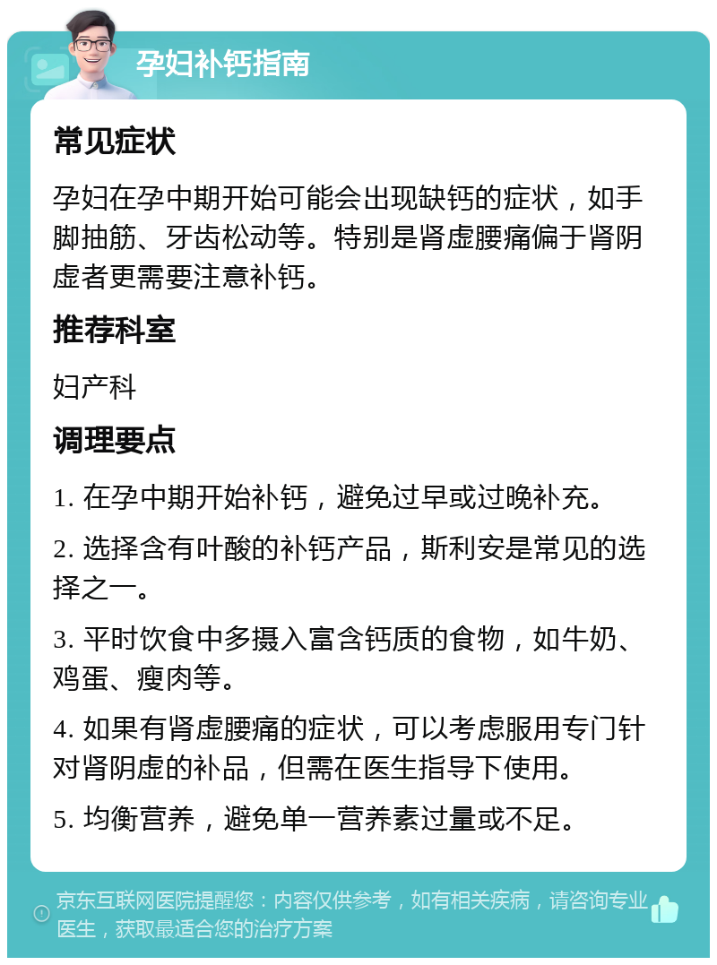 孕妇补钙指南 常见症状 孕妇在孕中期开始可能会出现缺钙的症状，如手脚抽筋、牙齿松动等。特别是肾虚腰痛偏于肾阴虚者更需要注意补钙。 推荐科室 妇产科 调理要点 1. 在孕中期开始补钙，避免过早或过晚补充。 2. 选择含有叶酸的补钙产品，斯利安是常见的选择之一。 3. 平时饮食中多摄入富含钙质的食物，如牛奶、鸡蛋、瘦肉等。 4. 如果有肾虚腰痛的症状，可以考虑服用专门针对肾阴虚的补品，但需在医生指导下使用。 5. 均衡营养，避免单一营养素过量或不足。