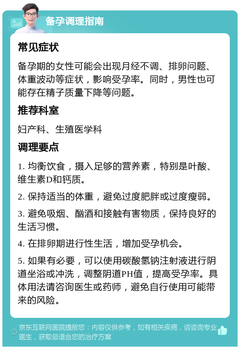 备孕调理指南 常见症状 备孕期的女性可能会出现月经不调、排卵问题、体重波动等症状，影响受孕率。同时，男性也可能存在精子质量下降等问题。 推荐科室 妇产科、生殖医学科 调理要点 1. 均衡饮食，摄入足够的营养素，特别是叶酸、维生素D和钙质。 2. 保持适当的体重，避免过度肥胖或过度瘦弱。 3. 避免吸烟、酗酒和接触有害物质，保持良好的生活习惯。 4. 在排卵期进行性生活，增加受孕机会。 5. 如果有必要，可以使用碳酸氢钠注射液进行阴道坐浴或冲洗，调整阴道PH值，提高受孕率。具体用法请咨询医生或药师，避免自行使用可能带来的风险。