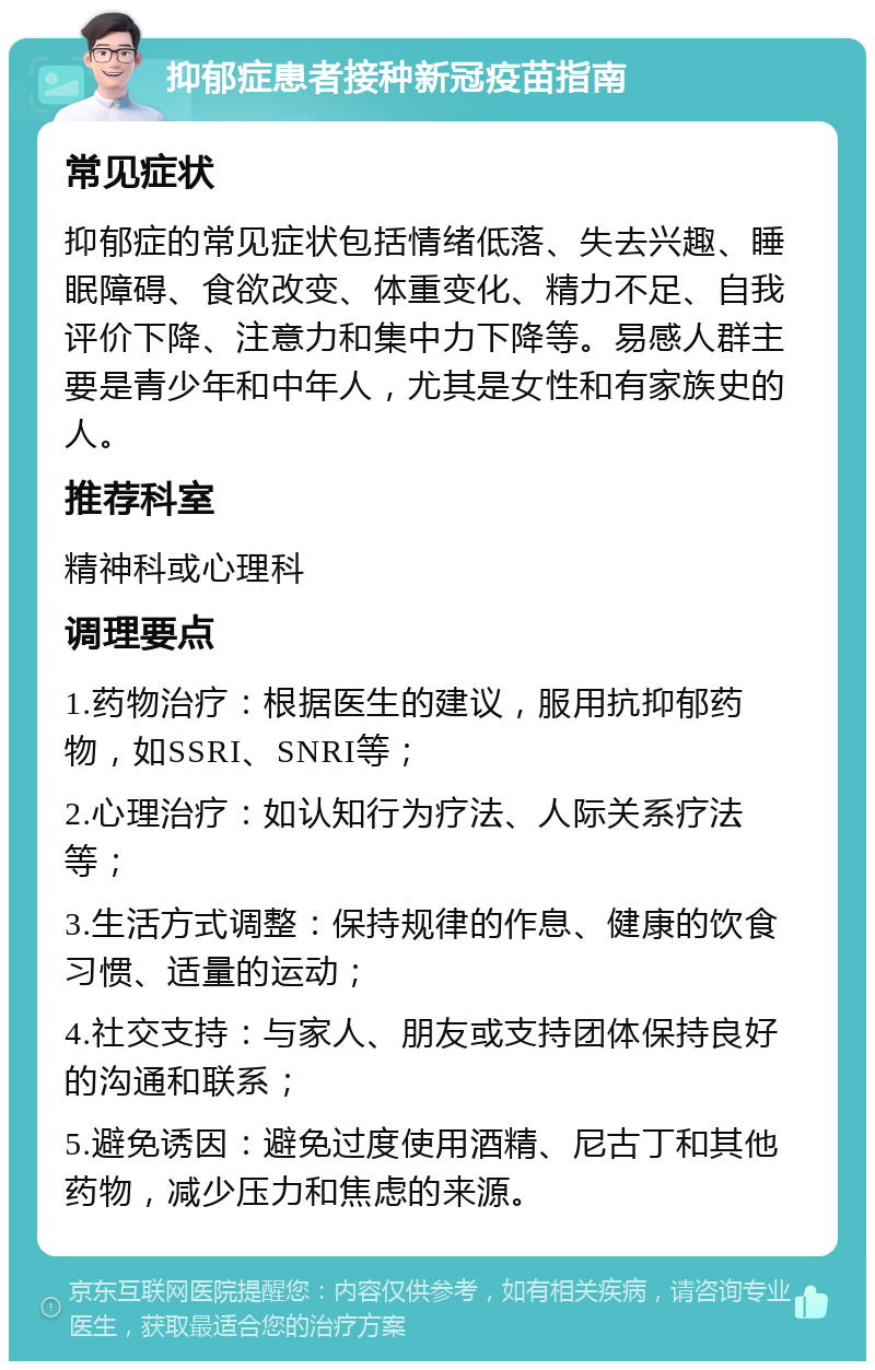 抑郁症患者接种新冠疫苗指南 常见症状 抑郁症的常见症状包括情绪低落、失去兴趣、睡眠障碍、食欲改变、体重变化、精力不足、自我评价下降、注意力和集中力下降等。易感人群主要是青少年和中年人，尤其是女性和有家族史的人。 推荐科室 精神科或心理科 调理要点 1.药物治疗：根据医生的建议，服用抗抑郁药物，如SSRI、SNRI等； 2.心理治疗：如认知行为疗法、人际关系疗法等； 3.生活方式调整：保持规律的作息、健康的饮食习惯、适量的运动； 4.社交支持：与家人、朋友或支持团体保持良好的沟通和联系； 5.避免诱因：避免过度使用酒精、尼古丁和其他药物，减少压力和焦虑的来源。