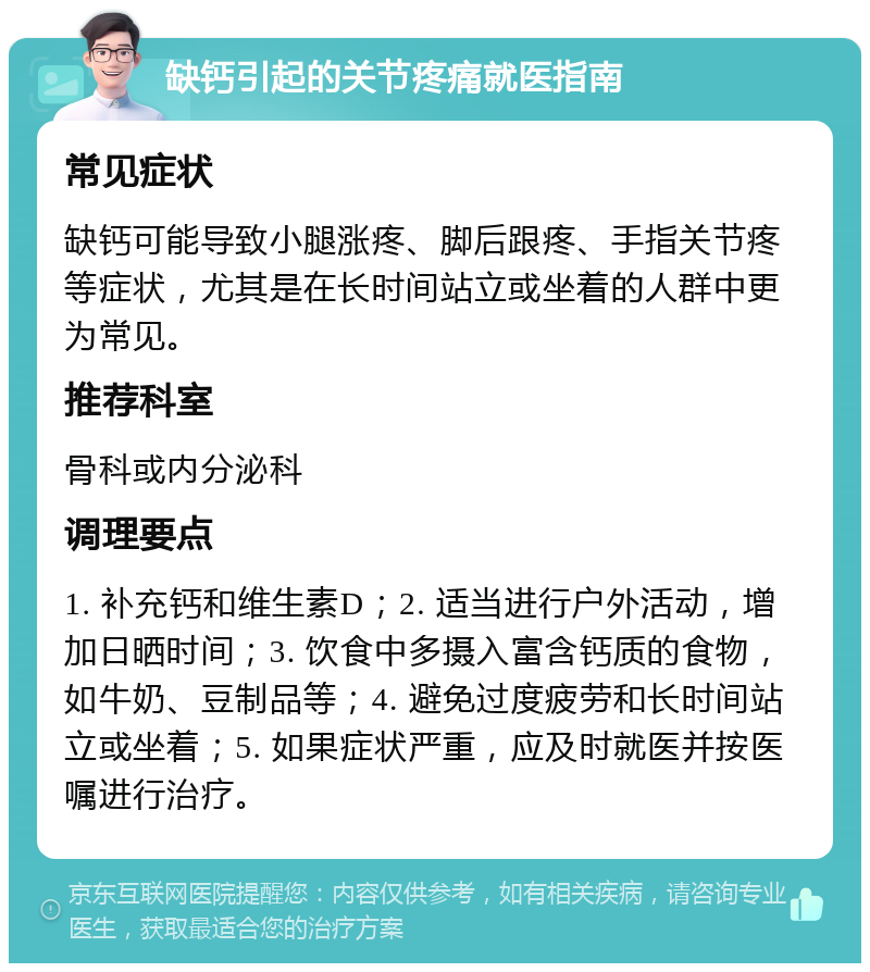 缺钙引起的关节疼痛就医指南 常见症状 缺钙可能导致小腿涨疼、脚后跟疼、手指关节疼等症状，尤其是在长时间站立或坐着的人群中更为常见。 推荐科室 骨科或内分泌科 调理要点 1. 补充钙和维生素D；2. 适当进行户外活动，增加日晒时间；3. 饮食中多摄入富含钙质的食物，如牛奶、豆制品等；4. 避免过度疲劳和长时间站立或坐着；5. 如果症状严重，应及时就医并按医嘱进行治疗。