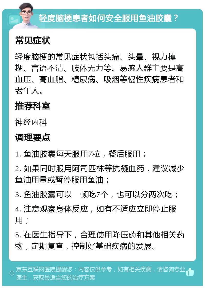 轻度脑梗患者如何安全服用鱼油胶囊？ 常见症状 轻度脑梗的常见症状包括头痛、头晕、视力模糊、言语不清、肢体无力等。易感人群主要是高血压、高血脂、糖尿病、吸烟等慢性疾病患者和老年人。 推荐科室 神经内科 调理要点 1. 鱼油胶囊每天服用7粒，餐后服用； 2. 如果同时服用阿司匹林等抗凝血药，建议减少鱼油用量或暂停服用鱼油； 3. 鱼油胶囊可以一顿吃7个，也可以分两次吃； 4. 注意观察身体反应，如有不适应立即停止服用； 5. 在医生指导下，合理使用降压药和其他相关药物，定期复查，控制好基础疾病的发展。