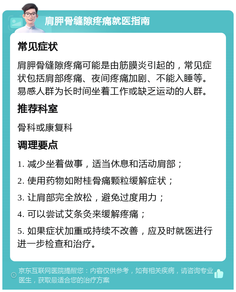 肩胛骨缝隙疼痛就医指南 常见症状 肩胛骨缝隙疼痛可能是由筋膜炎引起的，常见症状包括肩部疼痛、夜间疼痛加剧、不能入睡等。易感人群为长时间坐着工作或缺乏运动的人群。 推荐科室 骨科或康复科 调理要点 1. 减少坐着做事，适当休息和活动肩部； 2. 使用药物如附桂骨痛颗粒缓解症状； 3. 让肩部完全放松，避免过度用力； 4. 可以尝试艾条灸来缓解疼痛； 5. 如果症状加重或持续不改善，应及时就医进行进一步检查和治疗。