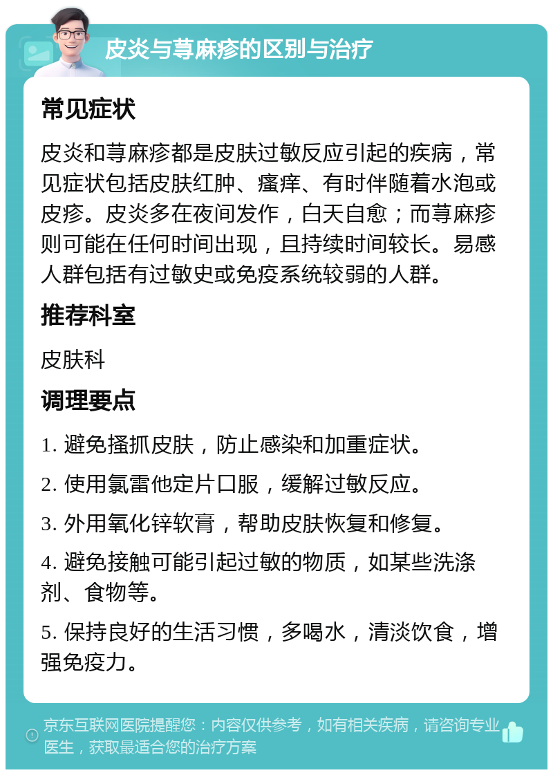 皮炎与荨麻疹的区别与治疗 常见症状 皮炎和荨麻疹都是皮肤过敏反应引起的疾病，常见症状包括皮肤红肿、瘙痒、有时伴随着水泡或皮疹。皮炎多在夜间发作，白天自愈；而荨麻疹则可能在任何时间出现，且持续时间较长。易感人群包括有过敏史或免疫系统较弱的人群。 推荐科室 皮肤科 调理要点 1. 避免搔抓皮肤，防止感染和加重症状。 2. 使用氯雷他定片口服，缓解过敏反应。 3. 外用氧化锌软膏，帮助皮肤恢复和修复。 4. 避免接触可能引起过敏的物质，如某些洗涤剂、食物等。 5. 保持良好的生活习惯，多喝水，清淡饮食，增强免疫力。