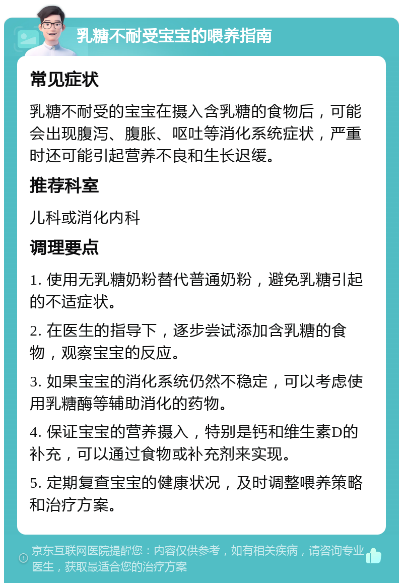 乳糖不耐受宝宝的喂养指南 常见症状 乳糖不耐受的宝宝在摄入含乳糖的食物后，可能会出现腹泻、腹胀、呕吐等消化系统症状，严重时还可能引起营养不良和生长迟缓。 推荐科室 儿科或消化内科 调理要点 1. 使用无乳糖奶粉替代普通奶粉，避免乳糖引起的不适症状。 2. 在医生的指导下，逐步尝试添加含乳糖的食物，观察宝宝的反应。 3. 如果宝宝的消化系统仍然不稳定，可以考虑使用乳糖酶等辅助消化的药物。 4. 保证宝宝的营养摄入，特别是钙和维生素D的补充，可以通过食物或补充剂来实现。 5. 定期复查宝宝的健康状况，及时调整喂养策略和治疗方案。