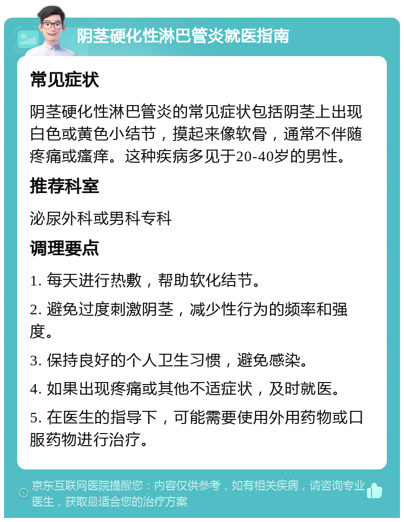 阴茎硬化性淋巴管炎就医指南 常见症状 阴茎硬化性淋巴管炎的常见症状包括阴茎上出现白色或黄色小结节，摸起来像软骨，通常不伴随疼痛或瘙痒。这种疾病多见于20-40岁的男性。 推荐科室 泌尿外科或男科专科 调理要点 1. 每天进行热敷，帮助软化结节。 2. 避免过度刺激阴茎，减少性行为的频率和强度。 3. 保持良好的个人卫生习惯，避免感染。 4. 如果出现疼痛或其他不适症状，及时就医。 5. 在医生的指导下，可能需要使用外用药物或口服药物进行治疗。