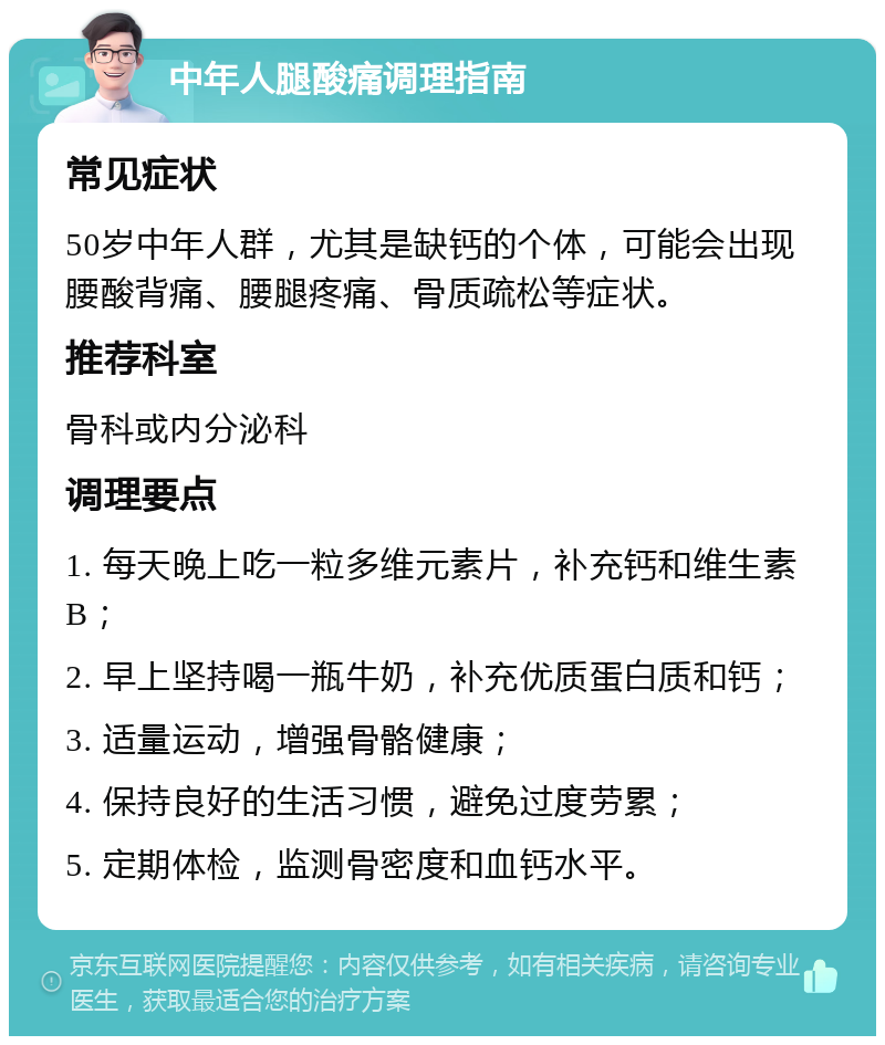 中年人腿酸痛调理指南 常见症状 50岁中年人群，尤其是缺钙的个体，可能会出现腰酸背痛、腰腿疼痛、骨质疏松等症状。 推荐科室 骨科或内分泌科 调理要点 1. 每天晚上吃一粒多维元素片，补充钙和维生素B； 2. 早上坚持喝一瓶牛奶，补充优质蛋白质和钙； 3. 适量运动，增强骨骼健康； 4. 保持良好的生活习惯，避免过度劳累； 5. 定期体检，监测骨密度和血钙水平。