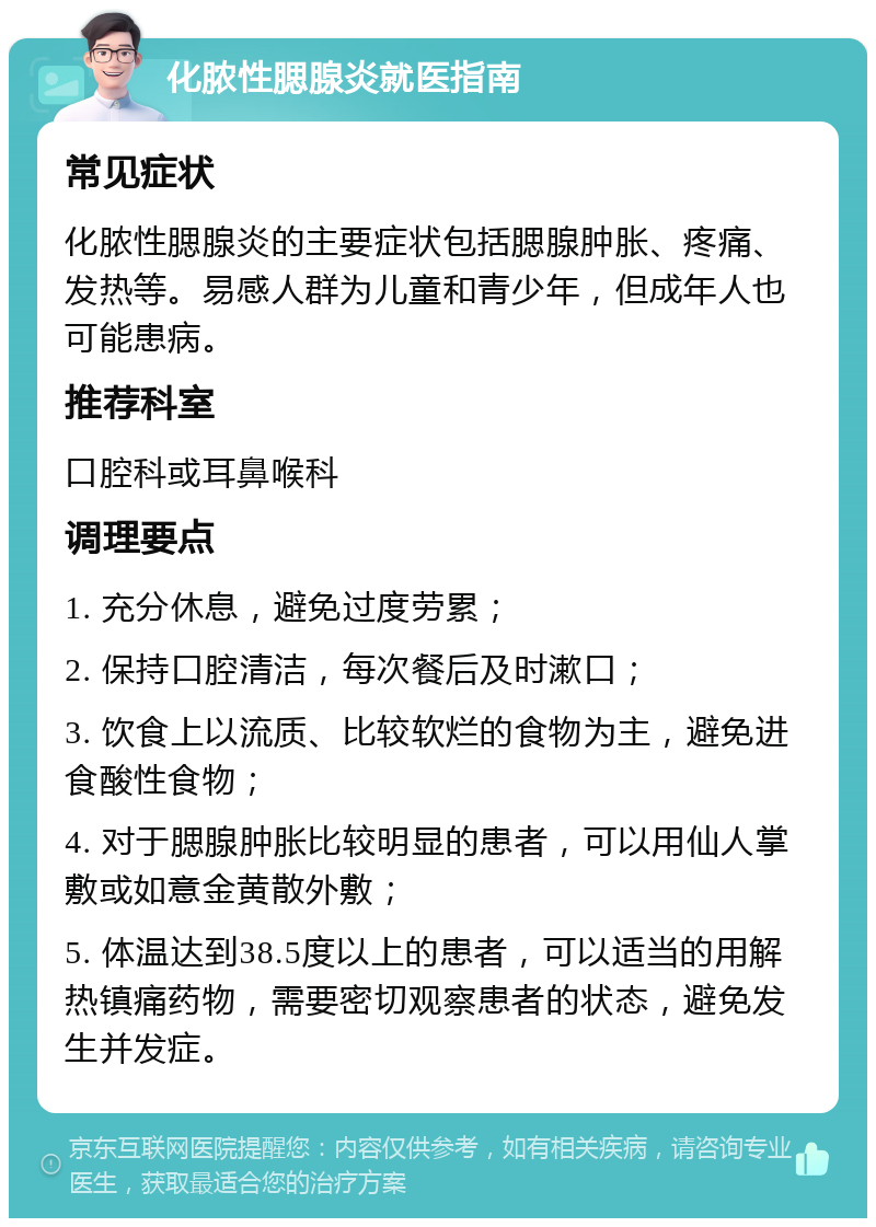 化脓性腮腺炎就医指南 常见症状 化脓性腮腺炎的主要症状包括腮腺肿胀、疼痛、发热等。易感人群为儿童和青少年，但成年人也可能患病。 推荐科室 口腔科或耳鼻喉科 调理要点 1. 充分休息，避免过度劳累； 2. 保持口腔清洁，每次餐后及时漱口； 3. 饮食上以流质、比较软烂的食物为主，避免进食酸性食物； 4. 对于腮腺肿胀比较明显的患者，可以用仙人掌敷或如意金黄散外敷； 5. 体温达到38.5度以上的患者，可以适当的用解热镇痛药物，需要密切观察患者的状态，避免发生并发症。