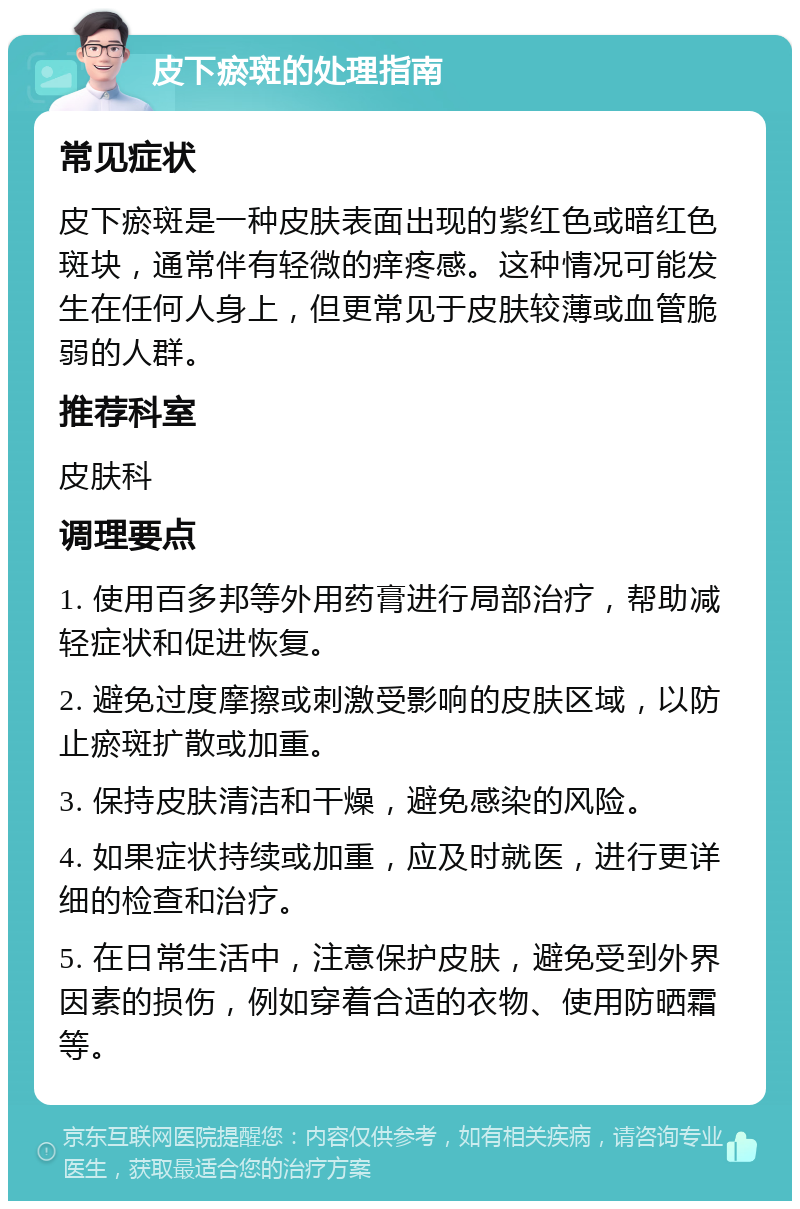 皮下瘀斑的处理指南 常见症状 皮下瘀斑是一种皮肤表面出现的紫红色或暗红色斑块，通常伴有轻微的痒疼感。这种情况可能发生在任何人身上，但更常见于皮肤较薄或血管脆弱的人群。 推荐科室 皮肤科 调理要点 1. 使用百多邦等外用药膏进行局部治疗，帮助减轻症状和促进恢复。 2. 避免过度摩擦或刺激受影响的皮肤区域，以防止瘀斑扩散或加重。 3. 保持皮肤清洁和干燥，避免感染的风险。 4. 如果症状持续或加重，应及时就医，进行更详细的检查和治疗。 5. 在日常生活中，注意保护皮肤，避免受到外界因素的损伤，例如穿着合适的衣物、使用防晒霜等。