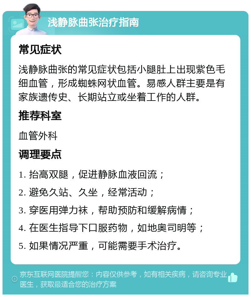 浅静脉曲张治疗指南 常见症状 浅静脉曲张的常见症状包括小腿肚上出现紫色毛细血管，形成蜘蛛网状血管。易感人群主要是有家族遗传史、长期站立或坐着工作的人群。 推荐科室 血管外科 调理要点 1. 抬高双腿，促进静脉血液回流； 2. 避免久站、久坐，经常活动； 3. 穿医用弹力袜，帮助预防和缓解病情； 4. 在医生指导下口服药物，如地奥司明等； 5. 如果情况严重，可能需要手术治疗。