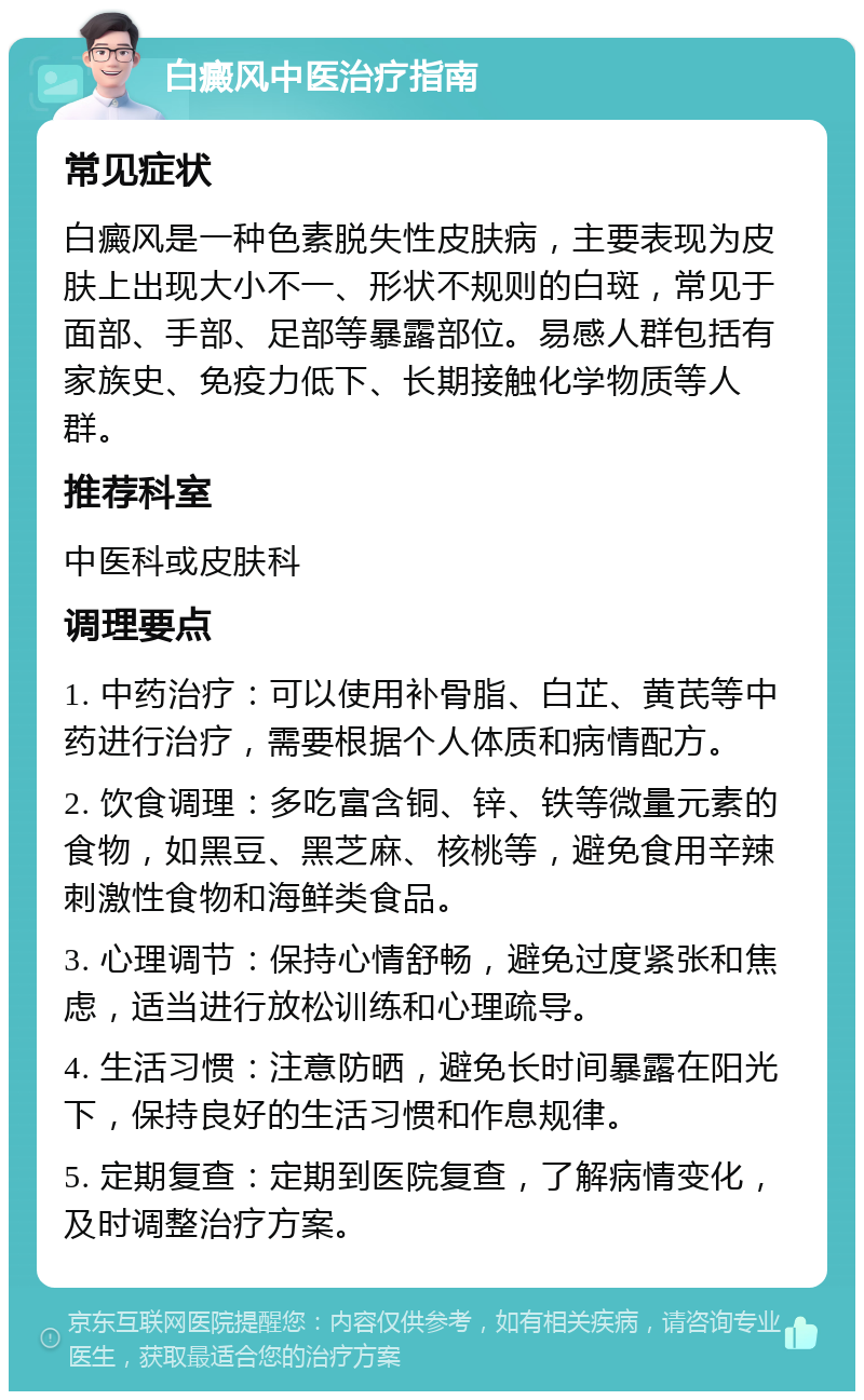 白癜风中医治疗指南 常见症状 白癜风是一种色素脱失性皮肤病，主要表现为皮肤上出现大小不一、形状不规则的白斑，常见于面部、手部、足部等暴露部位。易感人群包括有家族史、免疫力低下、长期接触化学物质等人群。 推荐科室 中医科或皮肤科 调理要点 1. 中药治疗：可以使用补骨脂、白芷、黄芪等中药进行治疗，需要根据个人体质和病情配方。 2. 饮食调理：多吃富含铜、锌、铁等微量元素的食物，如黑豆、黑芝麻、核桃等，避免食用辛辣刺激性食物和海鲜类食品。 3. 心理调节：保持心情舒畅，避免过度紧张和焦虑，适当进行放松训练和心理疏导。 4. 生活习惯：注意防晒，避免长时间暴露在阳光下，保持良好的生活习惯和作息规律。 5. 定期复查：定期到医院复查，了解病情变化，及时调整治疗方案。