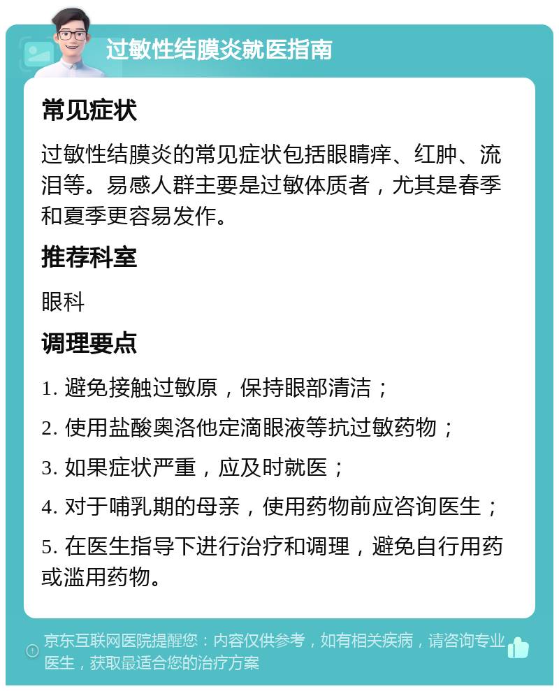 过敏性结膜炎就医指南 常见症状 过敏性结膜炎的常见症状包括眼睛痒、红肿、流泪等。易感人群主要是过敏体质者，尤其是春季和夏季更容易发作。 推荐科室 眼科 调理要点 1. 避免接触过敏原，保持眼部清洁； 2. 使用盐酸奥洛他定滴眼液等抗过敏药物； 3. 如果症状严重，应及时就医； 4. 对于哺乳期的母亲，使用药物前应咨询医生； 5. 在医生指导下进行治疗和调理，避免自行用药或滥用药物。