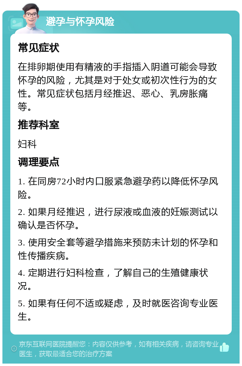 避孕与怀孕风险 常见症状 在排卵期使用有精液的手指插入阴道可能会导致怀孕的风险，尤其是对于处女或初次性行为的女性。常见症状包括月经推迟、恶心、乳房胀痛等。 推荐科室 妇科 调理要点 1. 在同房72小时内口服紧急避孕药以降低怀孕风险。 2. 如果月经推迟，进行尿液或血液的妊娠测试以确认是否怀孕。 3. 使用安全套等避孕措施来预防未计划的怀孕和性传播疾病。 4. 定期进行妇科检查，了解自己的生殖健康状况。 5. 如果有任何不适或疑虑，及时就医咨询专业医生。