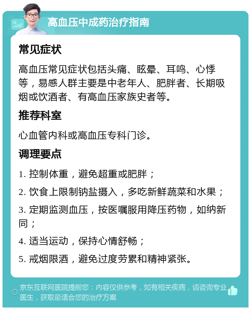 高血压中成药治疗指南 常见症状 高血压常见症状包括头痛、眩晕、耳鸣、心悸等，易感人群主要是中老年人、肥胖者、长期吸烟或饮酒者、有高血压家族史者等。 推荐科室 心血管内科或高血压专科门诊。 调理要点 1. 控制体重，避免超重或肥胖； 2. 饮食上限制钠盐摄入，多吃新鲜蔬菜和水果； 3. 定期监测血压，按医嘱服用降压药物，如纳新同； 4. 适当运动，保持心情舒畅； 5. 戒烟限酒，避免过度劳累和精神紧张。