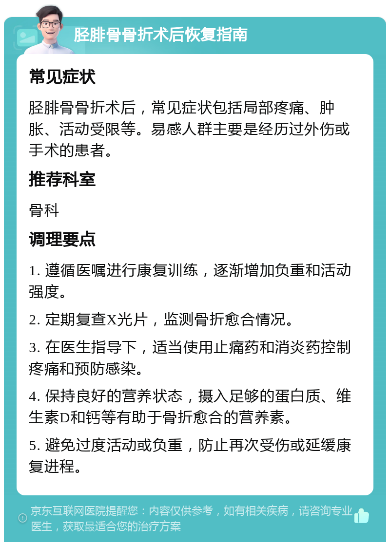 胫腓骨骨折术后恢复指南 常见症状 胫腓骨骨折术后，常见症状包括局部疼痛、肿胀、活动受限等。易感人群主要是经历过外伤或手术的患者。 推荐科室 骨科 调理要点 1. 遵循医嘱进行康复训练，逐渐增加负重和活动强度。 2. 定期复查X光片，监测骨折愈合情况。 3. 在医生指导下，适当使用止痛药和消炎药控制疼痛和预防感染。 4. 保持良好的营养状态，摄入足够的蛋白质、维生素D和钙等有助于骨折愈合的营养素。 5. 避免过度活动或负重，防止再次受伤或延缓康复进程。