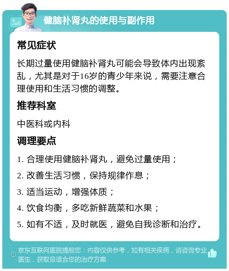 健脑补肾丸的使用与副作用 常见症状 长期过量使用健脑补肾丸可能会导致体内出现紊乱，尤其是对于16岁的青少年来说，需要注意合理使用和生活习惯的调整。 推荐科室 中医科或内科 调理要点 1. 合理使用健脑补肾丸，避免过量使用； 2. 改善生活习惯，保持规律作息； 3. 适当运动，增强体质； 4. 饮食均衡，多吃新鲜蔬菜和水果； 5. 如有不适，及时就医，避免自我诊断和治疗。