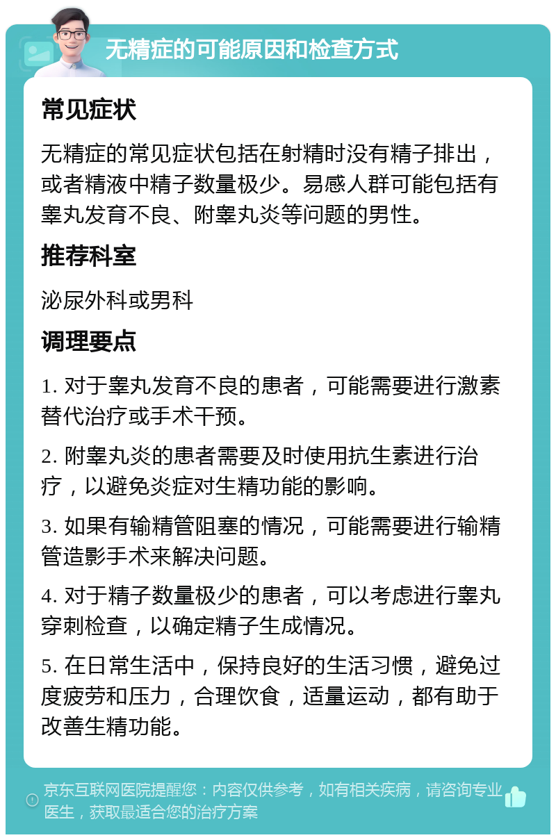 无精症的可能原因和检查方式 常见症状 无精症的常见症状包括在射精时没有精子排出，或者精液中精子数量极少。易感人群可能包括有睾丸发育不良、附睾丸炎等问题的男性。 推荐科室 泌尿外科或男科 调理要点 1. 对于睾丸发育不良的患者，可能需要进行激素替代治疗或手术干预。 2. 附睾丸炎的患者需要及时使用抗生素进行治疗，以避免炎症对生精功能的影响。 3. 如果有输精管阻塞的情况，可能需要进行输精管造影手术来解决问题。 4. 对于精子数量极少的患者，可以考虑进行睾丸穿刺检查，以确定精子生成情况。 5. 在日常生活中，保持良好的生活习惯，避免过度疲劳和压力，合理饮食，适量运动，都有助于改善生精功能。