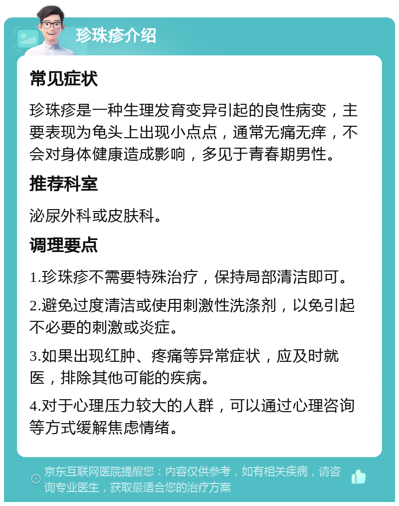 珍珠疹介绍 常见症状 珍珠疹是一种生理发育变异引起的良性病变，主要表现为龟头上出现小点点，通常无痛无痒，不会对身体健康造成影响，多见于青春期男性。 推荐科室 泌尿外科或皮肤科。 调理要点 1.珍珠疹不需要特殊治疗，保持局部清洁即可。 2.避免过度清洁或使用刺激性洗涤剂，以免引起不必要的刺激或炎症。 3.如果出现红肿、疼痛等异常症状，应及时就医，排除其他可能的疾病。 4.对于心理压力较大的人群，可以通过心理咨询等方式缓解焦虑情绪。