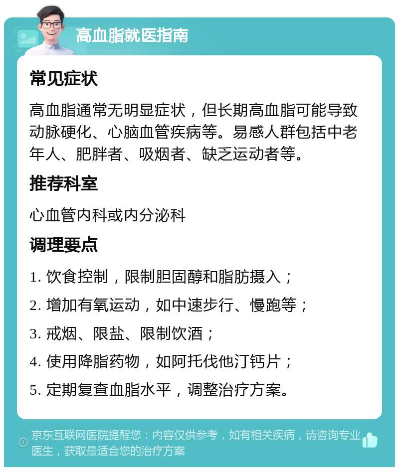 高血脂就医指南 常见症状 高血脂通常无明显症状，但长期高血脂可能导致动脉硬化、心脑血管疾病等。易感人群包括中老年人、肥胖者、吸烟者、缺乏运动者等。 推荐科室 心血管内科或内分泌科 调理要点 1. 饮食控制，限制胆固醇和脂肪摄入； 2. 增加有氧运动，如中速步行、慢跑等； 3. 戒烟、限盐、限制饮酒； 4. 使用降脂药物，如阿托伐他汀钙片； 5. 定期复查血脂水平，调整治疗方案。