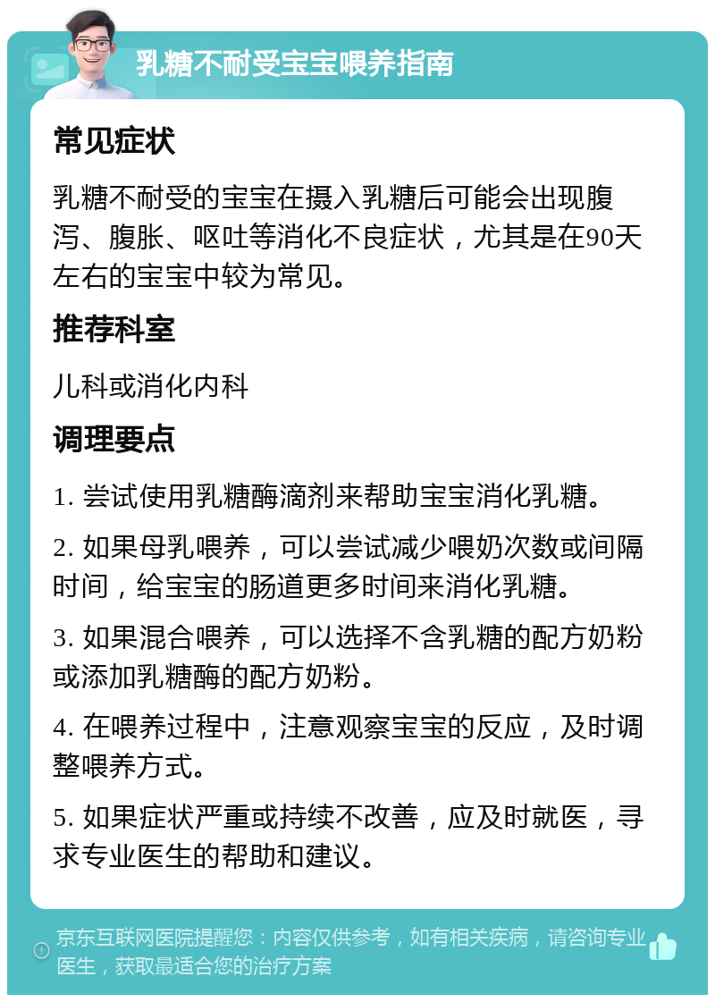 乳糖不耐受宝宝喂养指南 常见症状 乳糖不耐受的宝宝在摄入乳糖后可能会出现腹泻、腹胀、呕吐等消化不良症状，尤其是在90天左右的宝宝中较为常见。 推荐科室 儿科或消化内科 调理要点 1. 尝试使用乳糖酶滴剂来帮助宝宝消化乳糖。 2. 如果母乳喂养，可以尝试减少喂奶次数或间隔时间，给宝宝的肠道更多时间来消化乳糖。 3. 如果混合喂养，可以选择不含乳糖的配方奶粉或添加乳糖酶的配方奶粉。 4. 在喂养过程中，注意观察宝宝的反应，及时调整喂养方式。 5. 如果症状严重或持续不改善，应及时就医，寻求专业医生的帮助和建议。