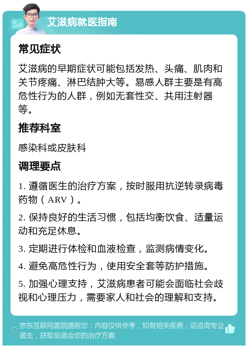 艾滋病就医指南 常见症状 艾滋病的早期症状可能包括发热、头痛、肌肉和关节疼痛、淋巴结肿大等。易感人群主要是有高危性行为的人群，例如无套性交、共用注射器等。 推荐科室 感染科或皮肤科 调理要点 1. 遵循医生的治疗方案，按时服用抗逆转录病毒药物（ARV）。 2. 保持良好的生活习惯，包括均衡饮食、适量运动和充足休息。 3. 定期进行体检和血液检查，监测病情变化。 4. 避免高危性行为，使用安全套等防护措施。 5. 加强心理支持，艾滋病患者可能会面临社会歧视和心理压力，需要家人和社会的理解和支持。