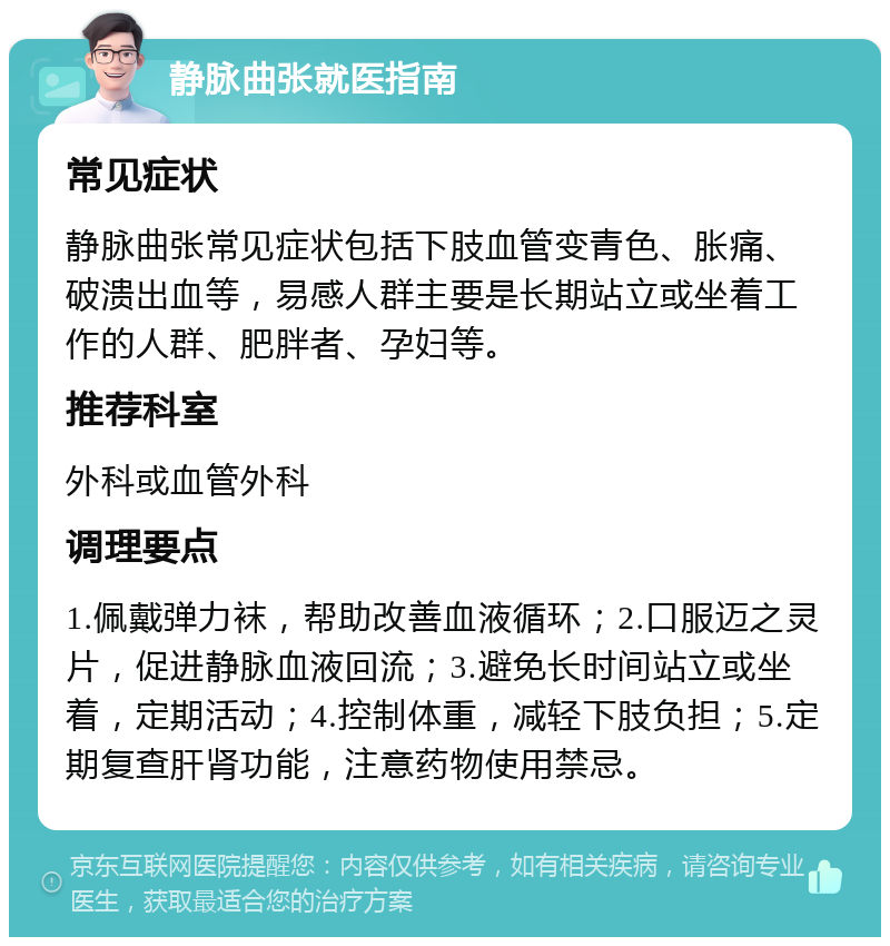 静脉曲张就医指南 常见症状 静脉曲张常见症状包括下肢血管变青色、胀痛、破溃出血等，易感人群主要是长期站立或坐着工作的人群、肥胖者、孕妇等。 推荐科室 外科或血管外科 调理要点 1.佩戴弹力袜，帮助改善血液循环；2.口服迈之灵片，促进静脉血液回流；3.避免长时间站立或坐着，定期活动；4.控制体重，减轻下肢负担；5.定期复查肝肾功能，注意药物使用禁忌。