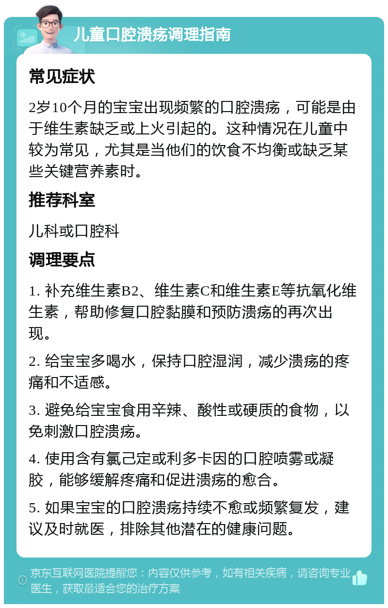 儿童口腔溃疡调理指南 常见症状 2岁10个月的宝宝出现频繁的口腔溃疡，可能是由于维生素缺乏或上火引起的。这种情况在儿童中较为常见，尤其是当他们的饮食不均衡或缺乏某些关键营养素时。 推荐科室 儿科或口腔科 调理要点 1. 补充维生素B2、维生素C和维生素E等抗氧化维生素，帮助修复口腔黏膜和预防溃疡的再次出现。 2. 给宝宝多喝水，保持口腔湿润，减少溃疡的疼痛和不适感。 3. 避免给宝宝食用辛辣、酸性或硬质的食物，以免刺激口腔溃疡。 4. 使用含有氯己定或利多卡因的口腔喷雾或凝胶，能够缓解疼痛和促进溃疡的愈合。 5. 如果宝宝的口腔溃疡持续不愈或频繁复发，建议及时就医，排除其他潜在的健康问题。